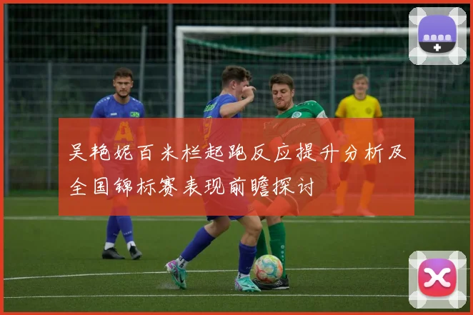 吴艳妮百米栏起跑反应提升分析及全国锦标赛表现前瞻探讨