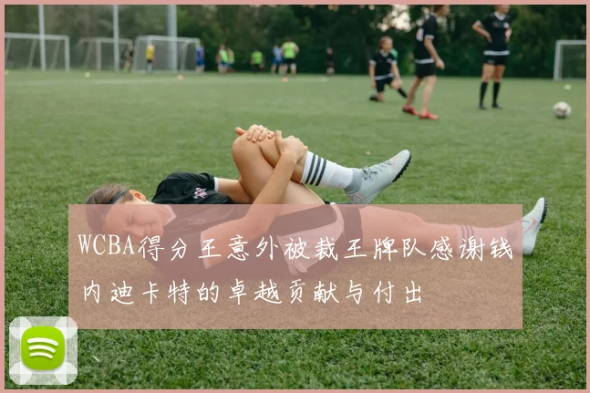 WCBA得分王意外被裁王牌队感谢钱内迪卡特的卓越贡献与付出