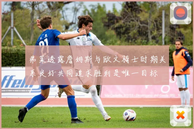 弗莱透露詹姆斯与欧文骑士时期关系良好共同追求胜利是唯一目标