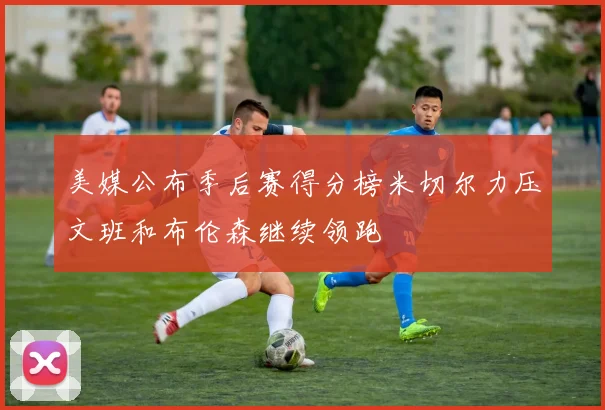 美媒公布季后赛得分榜米切尔力压文班和布伦森继续领跑